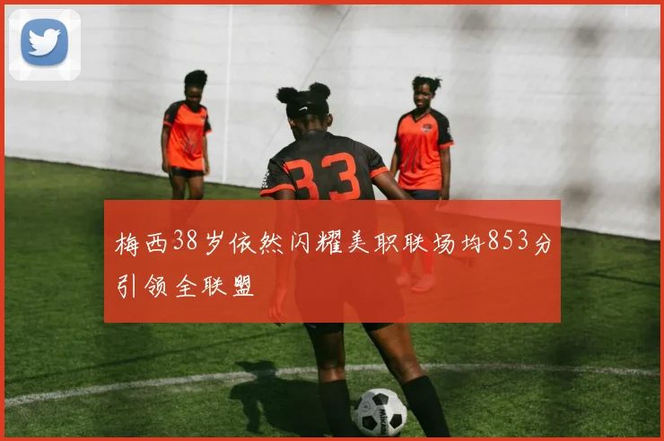 梅西38岁依然闪耀美职联场均853分引领全联盟