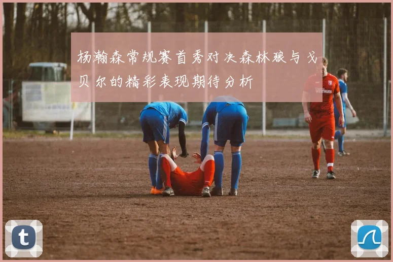 杨瀚森常规赛首秀对决森林狼与戈贝尔的精彩表现期待分析