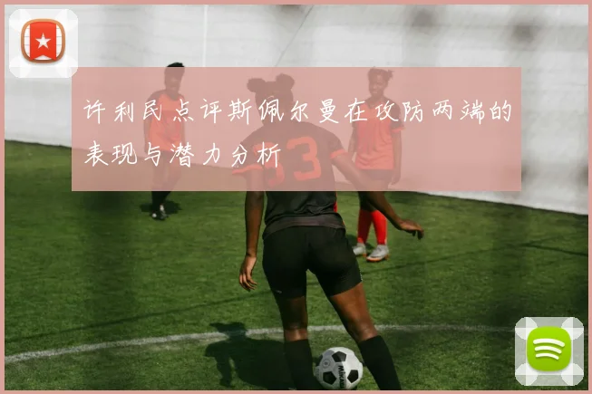 许利民点评斯佩尔曼在攻防两端的表现与潜力分析