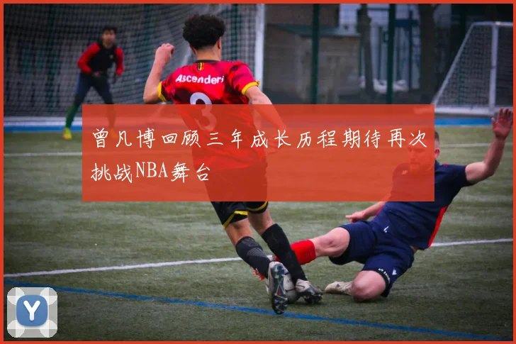 曾凡博回顾三年成长历程期待再次挑战NBA舞台