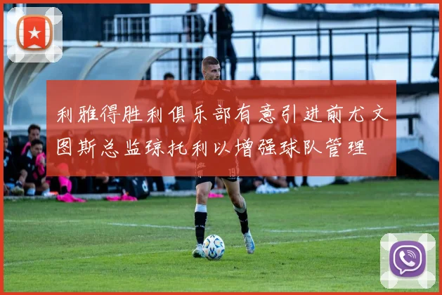 利雅得胜利俱乐部有意引进前尤文图斯总监琼托利以增强球队管理