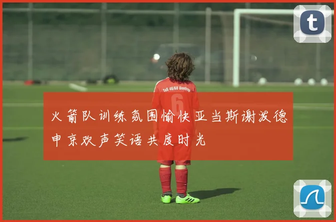 火箭队训练氛围愉快亚当斯谢泼德申京欢声笑语共度时光