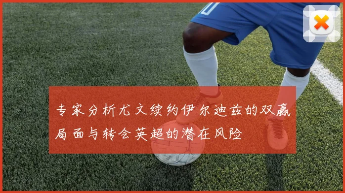 专家分析尤文续约伊尔迪兹的双赢局面与转会英超的潜在风险