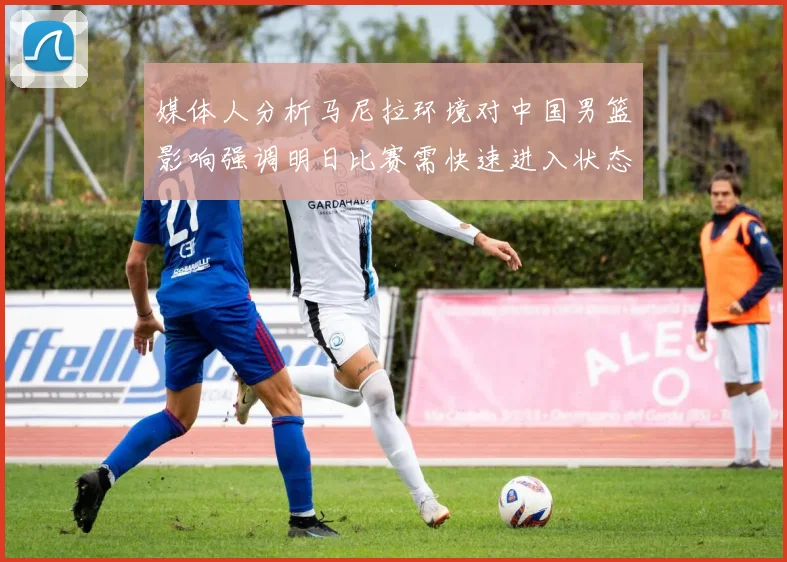 媒体人分析马尼拉环境对中国男篮影响强调明日比赛需快速进入状态