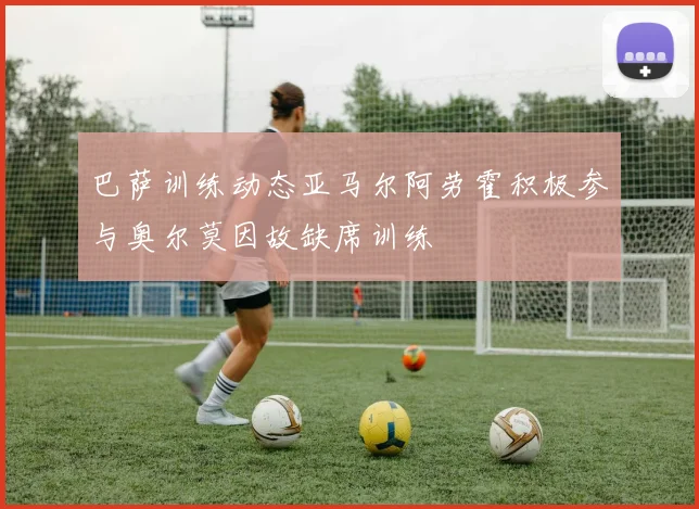 巴萨训练动态亚马尔阿劳霍积极参与奥尔莫因故缺席训练