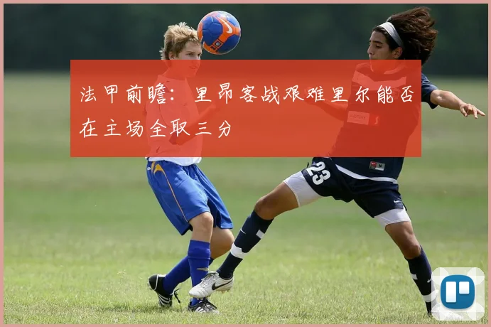 法甲前瞻：里昂客战艰难里尔能否在主场全取三分