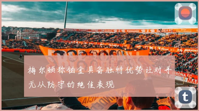 梅尔顿称铂金具备独特优势让对手无从防守的绝佳表现