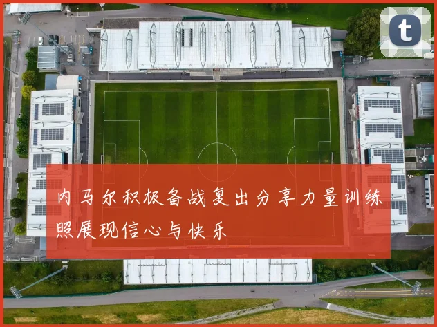 内马尔积极备战复出分享力量训练照展现信心与快乐