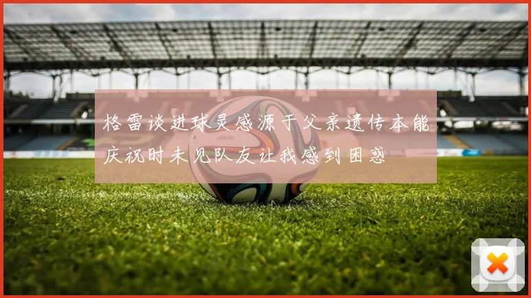 格雷谈进球灵感源于父亲遗传本能庆祝时未见队友让我感到困惑