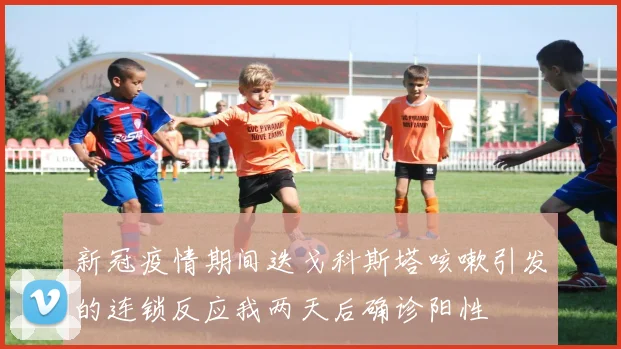 新冠疫情期间迭戈科斯塔咳嗽引发的连锁反应我两天后确诊阳性