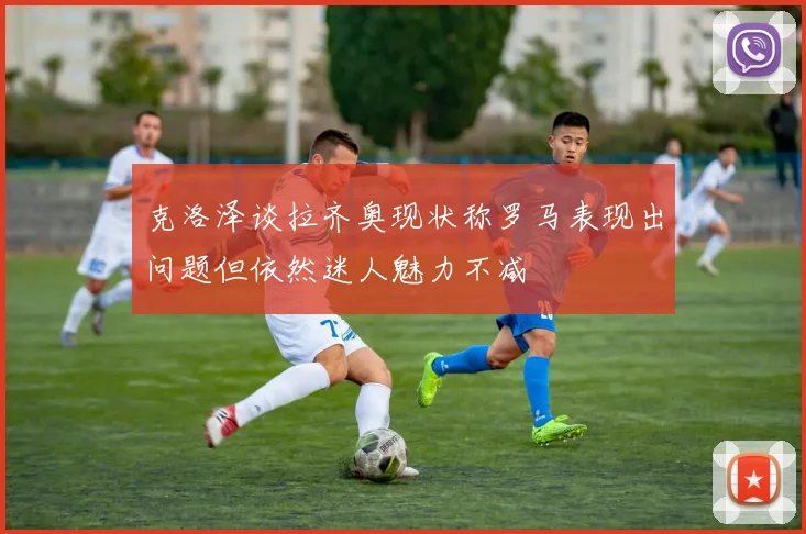克洛泽谈拉齐奥现状称罗马表现出问题但依然迷人魅力不减