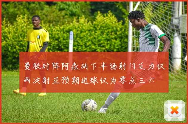 曼联对阵阿森纳下半场射门乏力仅两次射正预期进球仅为零点三六