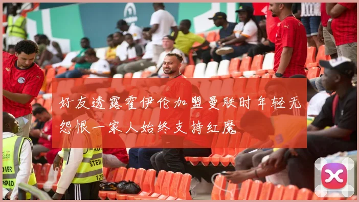 好友透露霍伊伦加盟曼联时年轻无怨恨一家人始终支持红魔