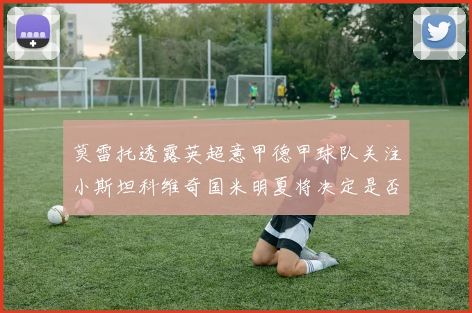 莫雷托透露英超意甲德甲球队关注小斯坦科维奇国米明夏将决定是否回购