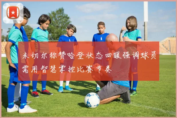 米切尔称赞哈登状态回暖强调球员需用智慧掌控比赛节奏