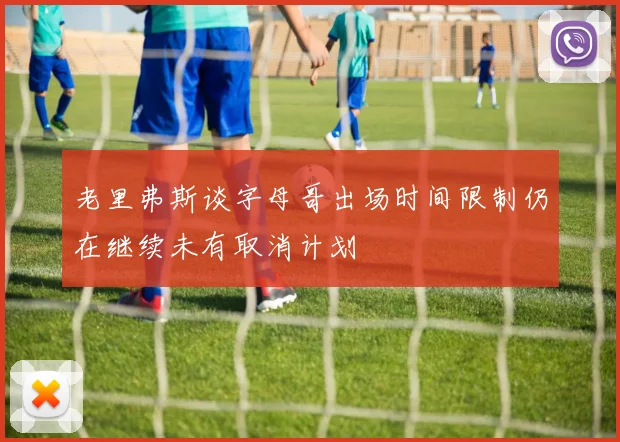 老里弗斯谈字母哥出场时间限制仍在继续未有取消计划
