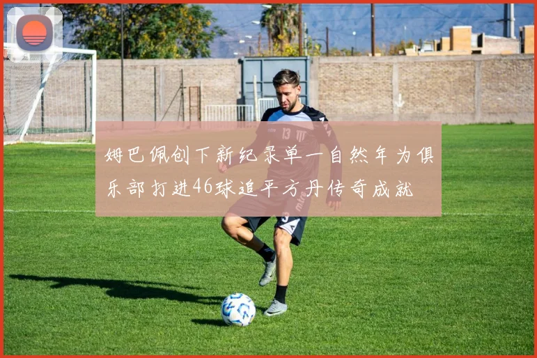 姆巴佩创下新纪录单一自然年为俱乐部打进46球追平方丹传奇成就