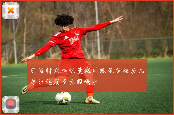 巴洛特利回忆曼城训练艰苦经历几乎让他崩溃无暇喝水