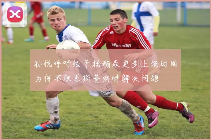 孙悦呼吁给予杨瀚森更多上场时间为何不联系斯普利特解决问题
