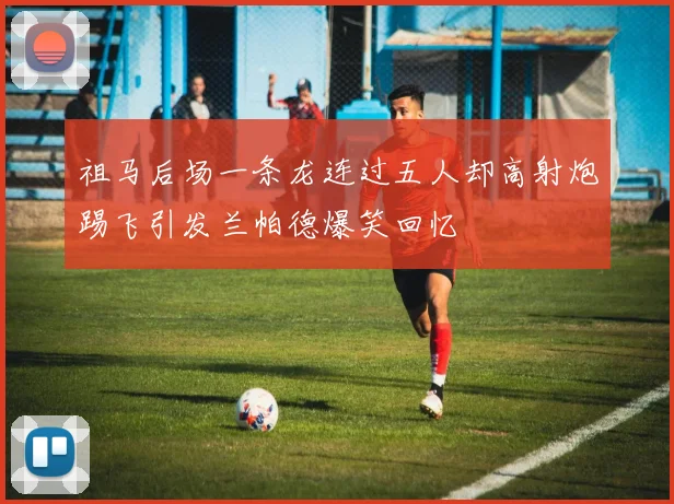 祖马后场一条龙连过五人却高射炮踢飞引发兰帕德爆笑回忆