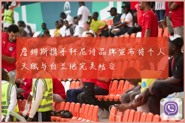 詹姆斯携手轩尼诗品牌宣布将个人天赋与白兰地完美结合