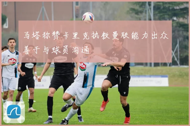 马塔称赞卡里克执教曼联能力出众善于与球员沟通